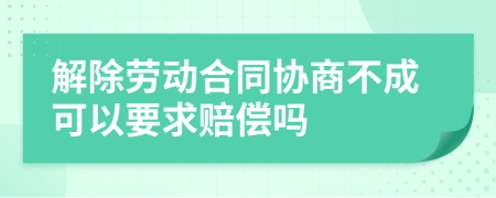 解除劳动合同协商不成可以要求赔偿吗