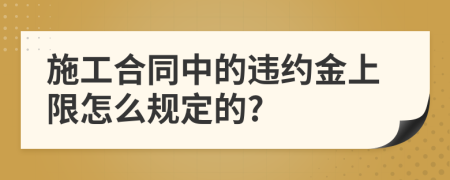 施工合同中的违约金上限怎么规定的?