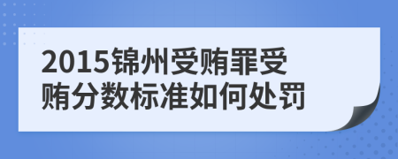 2015锦州受贿罪受贿分数标准如何处罚