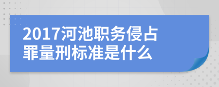 2017河池职务侵占罪量刑标准是什么