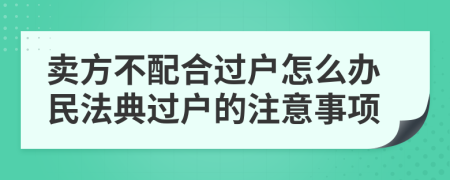 卖方不配合过户怎么办民法典过户的注意事项