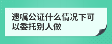 遗嘱公证什么情况下可以委托别人做