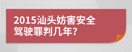 2015汕头妨害安全驾驶罪判几年？