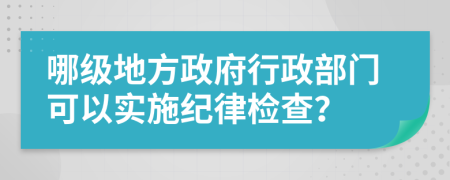 哪级地方政府行政部门可以实施纪律检查？