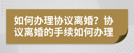 如何办理协议离婚？协议离婚的手续如何办理