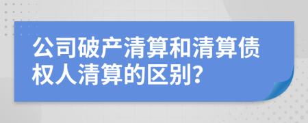 公司破产清算和清算债权人清算的区别？