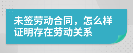 未签劳动合同，怎么样证明存在劳动关系