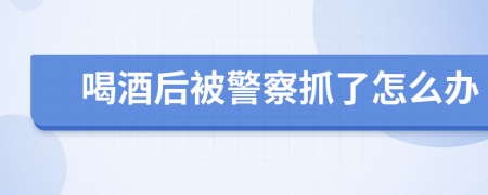 喝酒后被警察抓了怎么办