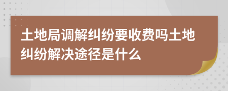 土地局调解纠纷要收费吗土地纠纷解决途径是什么