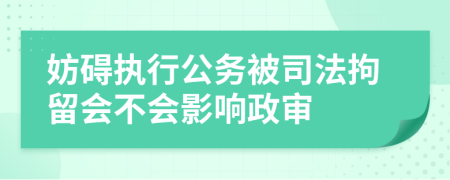 妨碍执行公务被司法拘留会不会影响政审