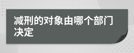 减刑的对象由哪个部门决定