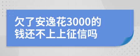 欠了安逸花3000的钱还不上上征信吗