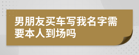 男朋友买车写我名字需要本人到场吗