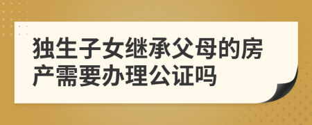 独生子女继承父母的房产需要办理公证吗