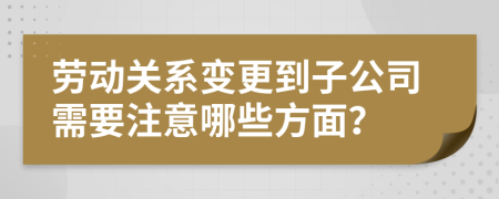 劳动关系变更到子公司需要注意哪些方面？