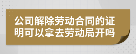 公司解除劳动合同的证明可以拿去劳动局开吗