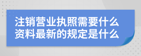 注销营业执照需要什么资料最新的规定是什么