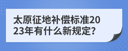 太原征地补偿标准2023年有什么新规定？