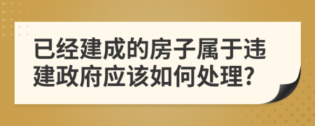 已经建成的房子属于违建政府应该如何处理?