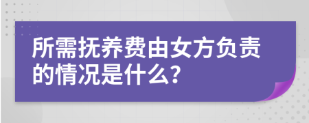 所需抚养费由女方负责的情况是什么？