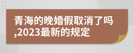 青海的晚婚假取消了吗,2023最新的规定