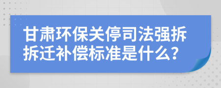 甘肃环保关停司法强拆拆迁补偿标准是什么？