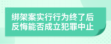 绑架案实行行为终了后反悔能否成立犯罪中止