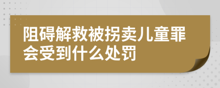 阻碍解救被拐卖儿童罪会受到什么处罚