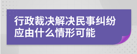 行政裁决解决民事纠纷应由什么情形可能