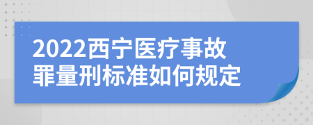 2022西宁医疗事故罪量刑标准如何规定