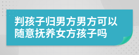 判孩子归男方男方可以随意抚养女方孩子吗