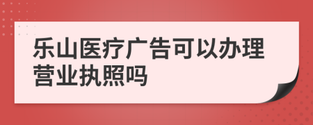 乐山医疗广告可以办理营业执照吗