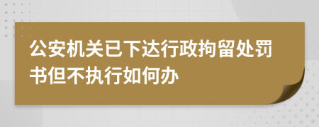 公安机关已下达行政拘留处罚书但不执行如何办