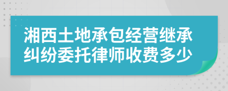 湘西土地承包经营继承纠纷委托律师收费多少