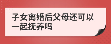 子女离婚后父母还可以一起抚养吗