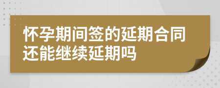 怀孕期间签的延期合同还能继续延期吗