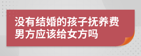 没有结婚的孩子抚养费男方应该给女方吗