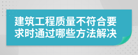 建筑工程质量不符合要求时通过哪些方法解决