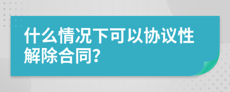 什么情况下可以协议性解除合同？