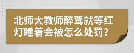 北师大教师醉驾就等红灯睡着会被怎么处罚？