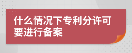 什么情况下专利分许可要进行备案