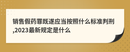 销售假药罪既遂应当按照什么标准判刑,2023最新规定是什么