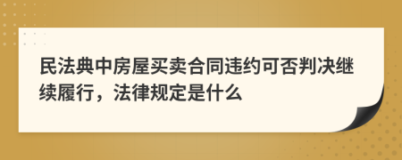 民法典中房屋买卖合同违约可否判决继续履行，法律规定是什么