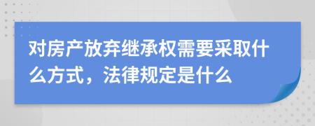 对房产放弃继承权需要采取什么方式，法律规定是什么