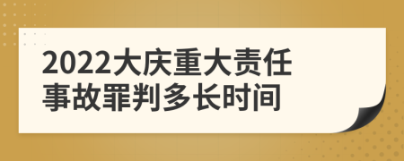 2022大庆重大责任事故罪判多长时间