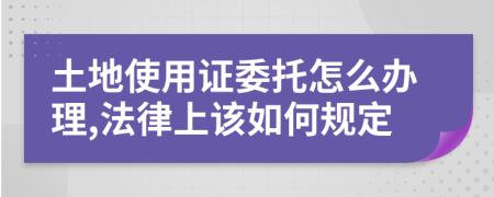 土地使用证委托怎么办理,法律上该如何规定