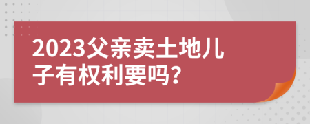 2023父亲卖土地儿子有权利要吗？