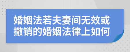 婚姻法若夫妻间无效或撤销的婚姻法律上如何