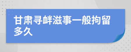 甘肃寻衅滋事一般拘留多久