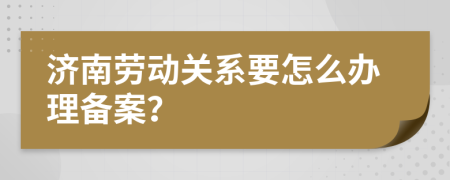 济南劳动关系要怎么办理备案？